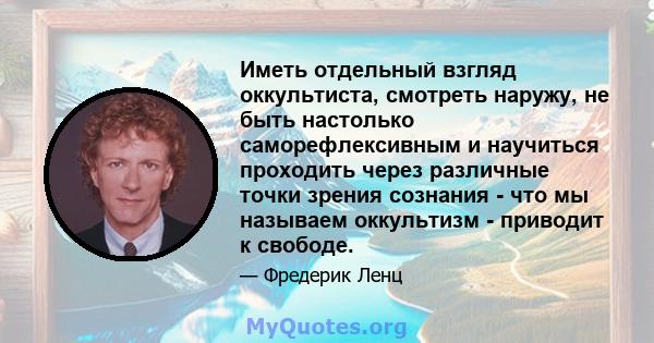 Иметь отдельный взгляд оккультиста, смотреть наружу, не быть настолько саморефлексивным и научиться проходить через различные точки зрения сознания - что мы называем оккультизм - приводит к свободе.