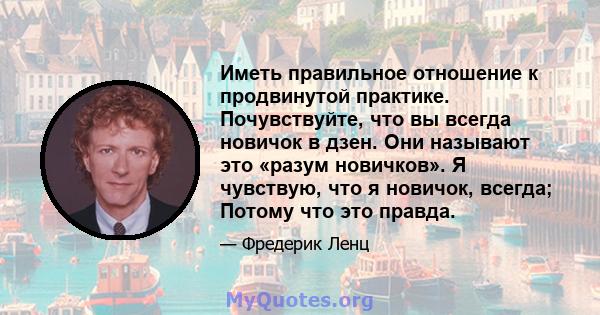 Иметь правильное отношение к продвинутой практике. Почувствуйте, что вы всегда новичок в дзен. Они называют это «разум новичков». Я чувствую, что я новичок, всегда; Потому что это правда.