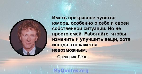 Иметь прекрасное чувство юмора, особенно о себе и своей собственной ситуации. Но не просто смей. Работайте, чтобы изменить и улучшить вещи, хотя иногда это кажется невозможным.