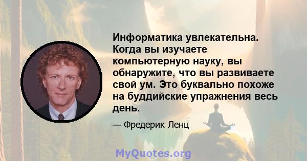 Информатика увлекательна. Когда вы изучаете компьютерную науку, вы обнаружите, что вы развиваете свой ум. Это буквально похоже на буддийские упражнения весь день.