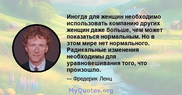 Иногда для женщин необходимо использовать компанию других женщин даже больше, чем может показаться нормальным. Но в этом мире нет нормального. Радикальные изменения необходимы для уравновешивания того, что произошло.