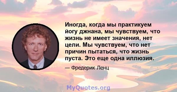 Иногда, когда мы практикуем йогу джнана, мы чувствуем, что жизнь не имеет значения, нет цели. Мы чувствуем, что нет причин пытаться, что жизнь пуста. Это еще одна иллюзия.