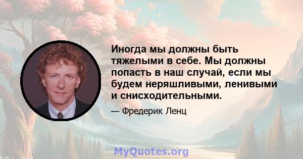 Иногда мы должны быть тяжелыми в себе. Мы должны попасть в наш случай, если мы будем неряшливыми, ленивыми и снисходительными.