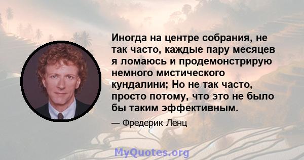 Иногда на центре собрания, не так часто, каждые пару месяцев я ломаюсь и продемонстрирую немного мистического кундалини; Но не так часто, просто потому, что это не было бы таким эффективным.