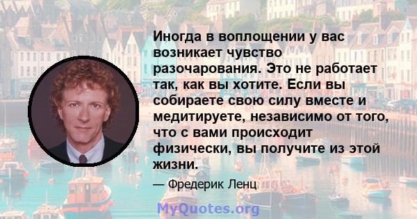 Иногда в воплощении у вас возникает чувство разочарования. Это не работает так, как вы хотите. Если вы собираете свою силу вместе и медитируете, независимо от того, что с вами происходит физически, вы получите из этой