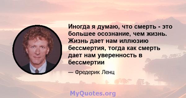 Иногда я думаю, что смерть - это большее осознание, чем жизнь. Жизнь дает нам иллюзию бессмертия, тогда как смерть дает нам уверенность в бессмертии