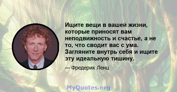 Ищите вещи в вашей жизни, которые приносят вам неподвижность и счастье, а не то, что сводит вас с ума. Загляните внутрь себя и ищите эту идеальную тишину.