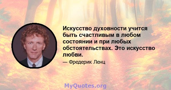 Искусство духовности учится быть счастливым в любом состоянии и при любых обстоятельствах. Это искусство любви.