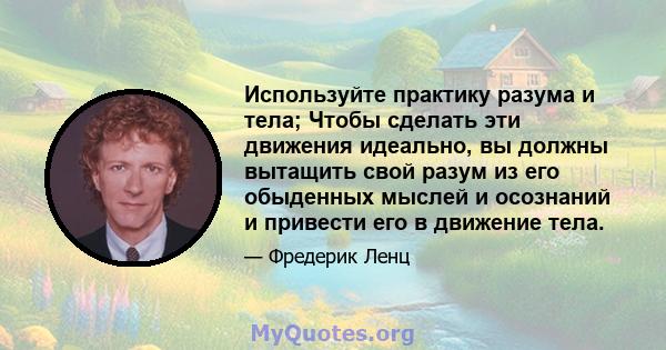 Используйте практику разума и тела; Чтобы сделать эти движения идеально, вы должны вытащить свой разум из его обыденных мыслей и осознаний и привести его в движение тела.