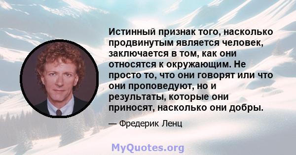 Истинный признак того, насколько продвинутым является человек, заключается в том, как они относятся к окружающим. Не просто то, что они говорят или что они проповедуют, но и результаты, которые они приносят, насколько