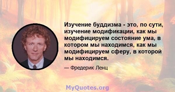 Изучение буддизма - это, по сути, изучение модификации, как мы модифицируем состояние ума, в котором мы находимся, как мы модифицируем сферу, в которой мы находимся.