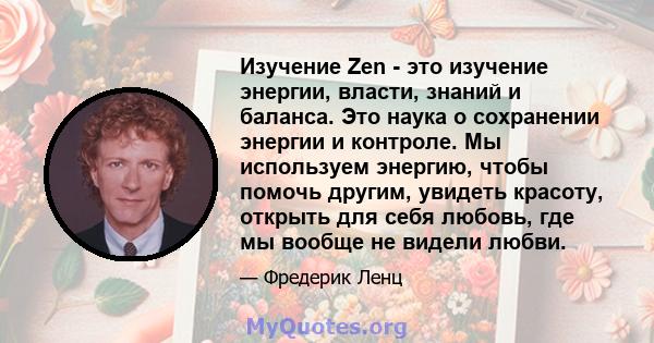 Изучение Zen - это изучение энергии, власти, знаний и баланса. Это наука о сохранении энергии и контроле. Мы используем энергию, чтобы помочь другим, увидеть красоту, открыть для себя любовь, где мы вообще не видели