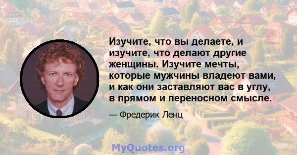 Изучите, что вы делаете, и изучите, что делают другие женщины. Изучите мечты, которые мужчины владеют вами, и как они заставляют вас в углу, в прямом и переносном смысле.