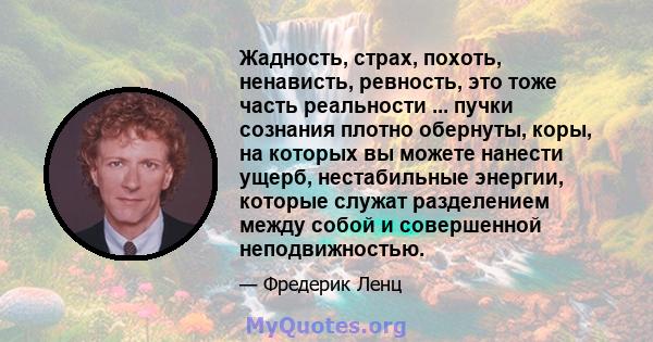 Жадность, страх, похоть, ненависть, ревность, это тоже часть реальности ... пучки сознания плотно обернуты, коры, на которых вы можете нанести ущерб, нестабильные энергии, которые служат разделением между собой и