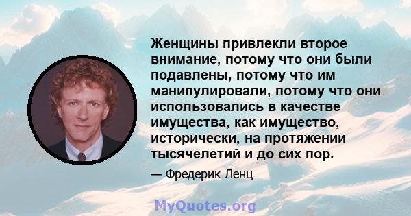 Женщины привлекли второе внимание, потому что они были подавлены, потому что им манипулировали, потому что они использовались в качестве имущества, как имущество, исторически, на протяжении тысячелетий и до сих пор.