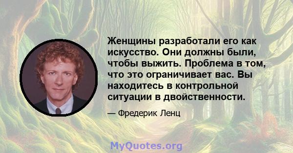 Женщины разработали его как искусство. Они должны были, чтобы выжить. Проблема в том, что это ограничивает вас. Вы находитесь в контрольной ситуации в двойственности.