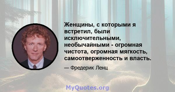 Женщины, с которыми я встретил, были исключительными, необычайными - огромная чистота, огромная мягкость, самоотверженность и власть.