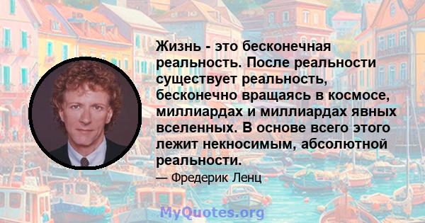 Жизнь - это бесконечная реальность. После реальности существует реальность, бесконечно вращаясь в космосе, миллиардах и миллиардах явных вселенных. В основе всего этого лежит некносимым, абсолютной реальности.