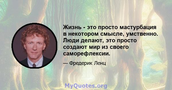 Жизнь - это просто мастурбация в некотором смысле, умственно. Люди делают, это просто создают мир из своего саморефлексии.