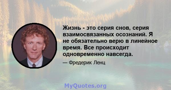 Жизнь - это серия снов, серия взаимосвязанных осознаний. Я не обязательно верю в линейное время. Все происходит одновременно навсегда.