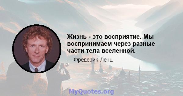 Жизнь - это восприятие. Мы воспринимаем через разные части тела вселенной.