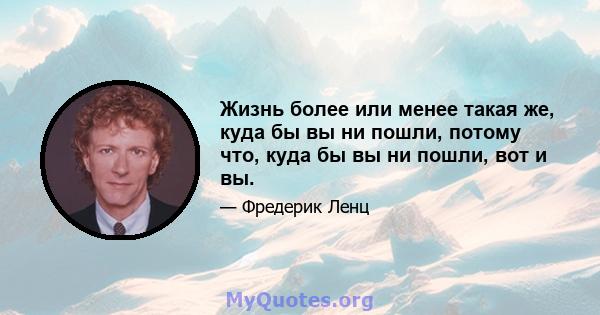 Жизнь более или менее такая же, куда бы вы ни пошли, потому что, куда бы вы ни пошли, вот и вы.