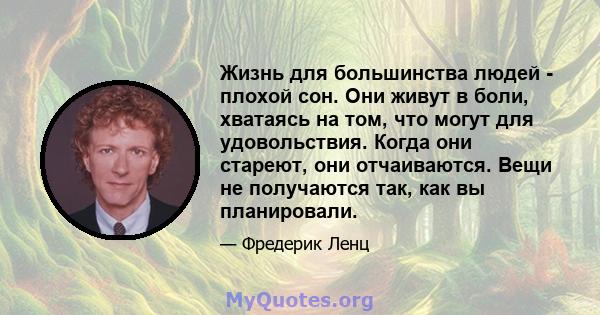 Жизнь для большинства людей - плохой сон. Они живут в боли, хватаясь на том, что могут для удовольствия. Когда они стареют, они отчаиваются. Вещи не получаются так, как вы планировали.