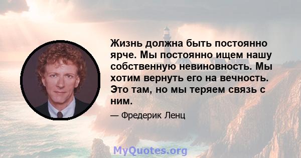 Жизнь должна быть постоянно ярче. Мы постоянно ищем нашу собственную невиновность. Мы хотим вернуть его на вечность. Это там, но мы теряем связь с ним.