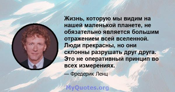 Жизнь, которую мы видим на нашей маленькой планете, не обязательно является большим отражением всей вселенной. Люди прекрасны, но они склонны разрушать друг друга. Это не оперативный принцип во всех измерениях.