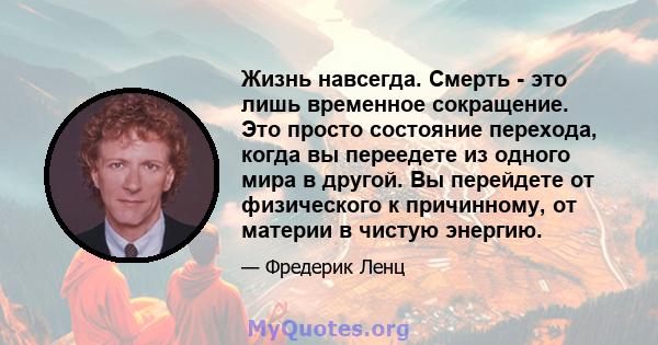 Жизнь навсегда. Смерть - это лишь временное сокращение. Это просто состояние перехода, когда вы переедете из одного мира в другой. Вы перейдете от физического к причинному, от материи в чистую энергию.