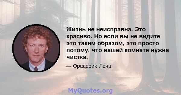 Жизнь не неисправна. Это красиво. Но если вы не видите это таким образом, это просто потому, что вашей комнате нужна чистка.