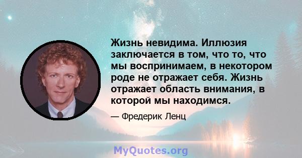 Жизнь невидима. Иллюзия заключается в том, что то, что мы воспринимаем, в некотором роде не отражает себя. Жизнь отражает область внимания, в которой мы находимся.