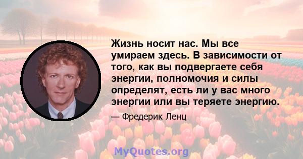 Жизнь носит нас. Мы все умираем здесь. В зависимости от того, как вы подвергаете себя энергии, полномочия и силы определят, есть ли у вас много энергии или вы теряете энергию.