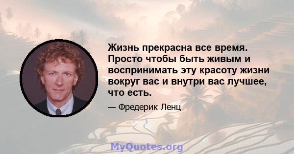 Жизнь прекрасна все время. Просто чтобы быть живым и воспринимать эту красоту жизни вокруг вас и внутри вас лучшее, что есть.