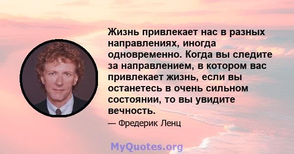 Жизнь привлекает нас в разных направлениях, иногда одновременно. Когда вы следите за направлением, в котором вас привлекает жизнь, если вы останетесь в очень сильном состоянии, то вы увидите вечность.