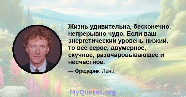 Жизнь удивительна, бесконечно, непрерывно чудо. Если ваш энергетический уровень низкий, то все серое, двумерное, скучное, разочаровывающее и несчастное.