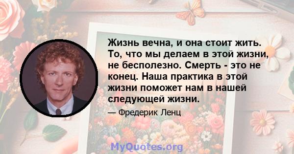 Жизнь вечна, и она стоит жить. То, что мы делаем в этой жизни, не бесполезно. Смерть - это не конец. Наша практика в этой жизни поможет нам в нашей следующей жизни.