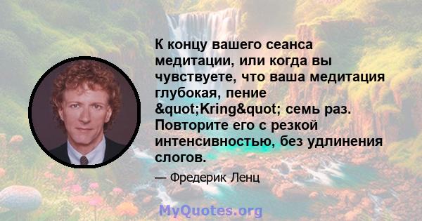 К концу вашего сеанса медитации, или когда вы чувствуете, что ваша медитация глубокая, пение "Kring" семь раз. Повторите его с резкой интенсивностью, без удлинения слогов.