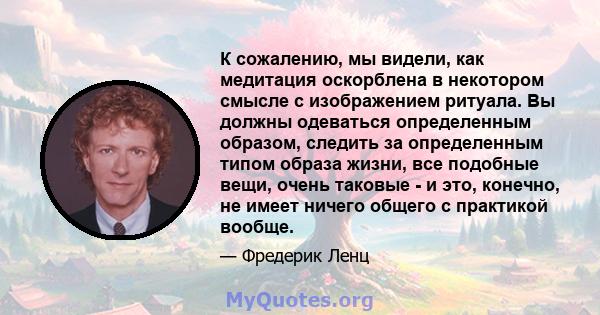 К сожалению, мы видели, как медитация оскорблена в некотором смысле с изображением ритуала. Вы должны одеваться определенным образом, следить за определенным типом образа жизни, все подобные вещи, очень таковые - и это, 