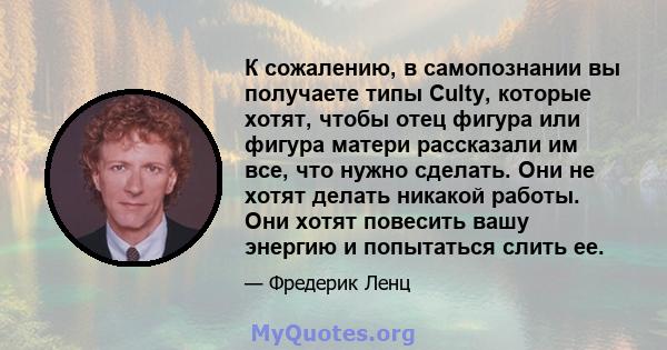 К сожалению, в самопознании вы получаете типы Culty, которые хотят, чтобы отец фигура или фигура матери рассказали им все, что нужно сделать. Они не хотят делать никакой работы. Они хотят повесить вашу энергию и