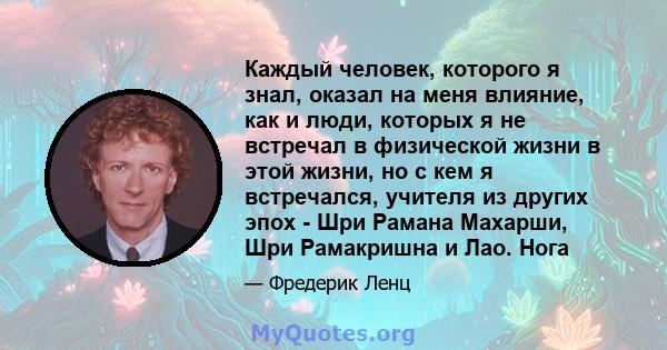 Каждый человек, которого я знал, оказал на меня влияние, как и люди, которых я не встречал в физической жизни в этой жизни, но с кем я встречался, учителя из других эпох - Шри Рамана Махарши, Шри Рамакришна и Лао. Нога