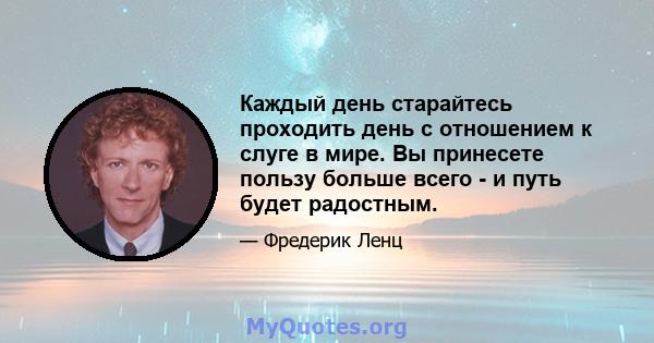 Каждый день старайтесь проходить день с отношением к слуге в мире. Вы принесете пользу больше всего - и путь будет радостным.