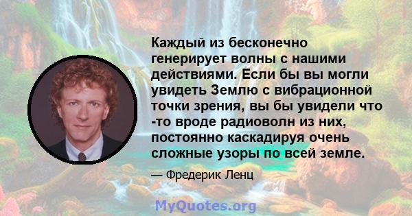 Каждый из бесконечно генерирует волны с нашими действиями. Если бы вы могли увидеть Землю с вибрационной точки зрения, вы бы увидели что -то вроде радиоволн из них, постоянно каскадируя очень сложные узоры по всей земле.