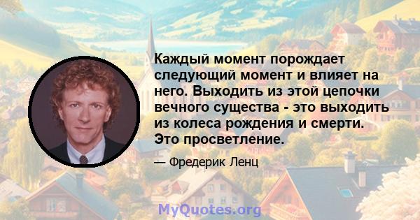 Каждый момент порождает следующий момент и влияет на него. Выходить из этой цепочки вечного существа - это выходить из колеса рождения и смерти. Это просветление.