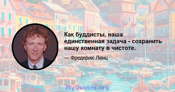 Как буддисты, наша единственная задача - сохранить нашу комнату в чистоте.