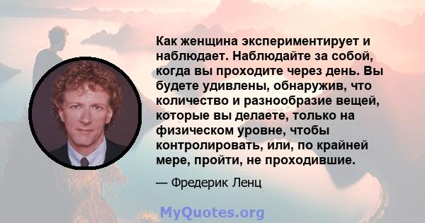 Как женщина экспериментирует и наблюдает. Наблюдайте за собой, когда вы проходите через день. Вы будете удивлены, обнаружив, что количество и разнообразие вещей, которые вы делаете, только на физическом уровне, чтобы