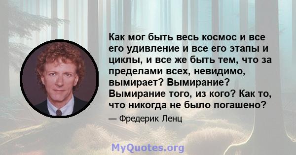 Как мог быть весь космос и все его удивление и все его этапы и циклы, и все же быть тем, что за пределами всех, невидимо, вымирает? Вымирание? Вымирание того, из кого? Как то, что никогда не было погашено?