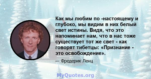 Как мы любим по -настоящему и глубоко, мы видим в них белый свет истины. Видя, что это напоминает нам, что в нас тоже существует тот же свет - как говорят тибетцы: «Признание - это освобождение».