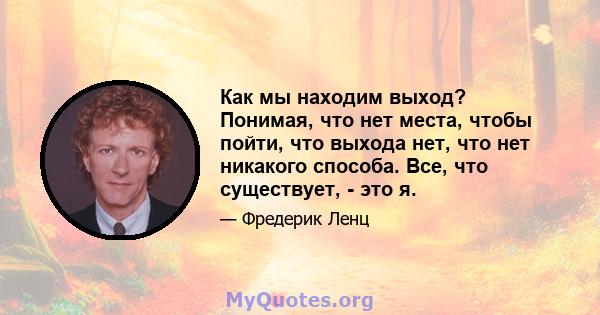 Как мы находим выход? Понимая, что нет места, чтобы пойти, что выхода нет, что нет никакого способа. Все, что существует, - это я.