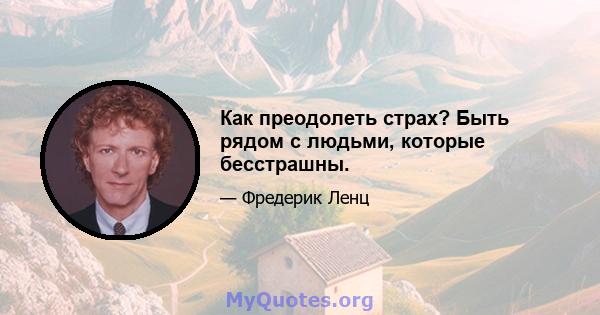 Как преодолеть страх? Быть рядом с людьми, которые бесстрашны.